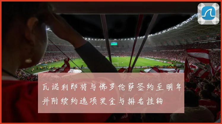 瓦诺利即将与佛罗伦萨签约至明年并附续约选项奖金与排名挂钩