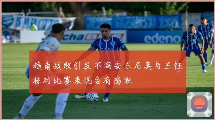 越南战败引发不满安东尼奥与王钰栋对比赛表现各有感慨