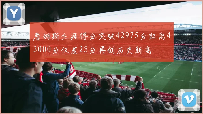 詹姆斯生涯得分突破42975分距离43000分仅差25分再创历史新高