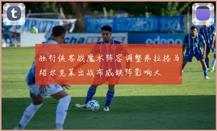 独行侠客战魔术阵容调整弗拉格马绍尔克莱出战布威缺阵影响大