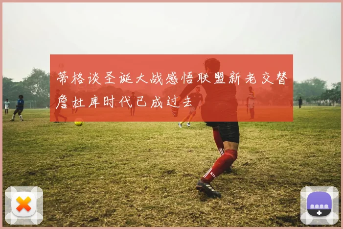 蒂格谈圣诞大战感悟联盟新老交替詹杜库时代已成过去