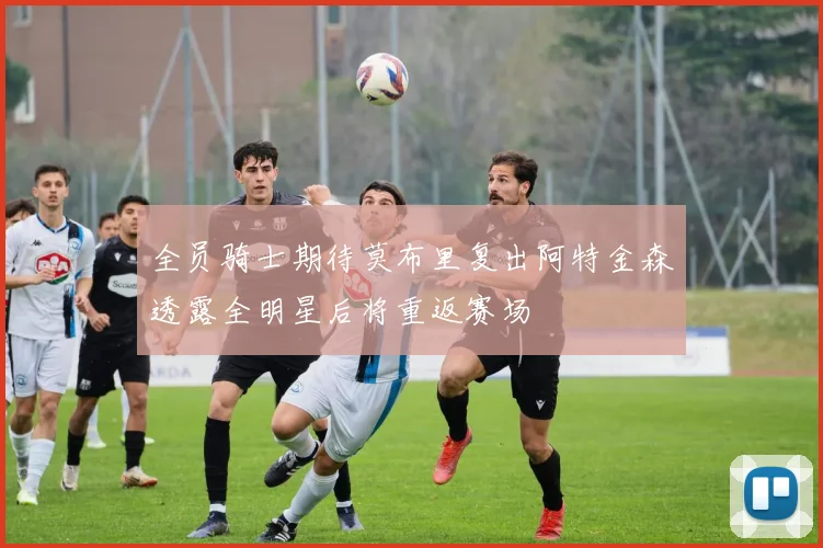全员骑士期待莫布里复出阿特金森透露全明星后将重返赛场