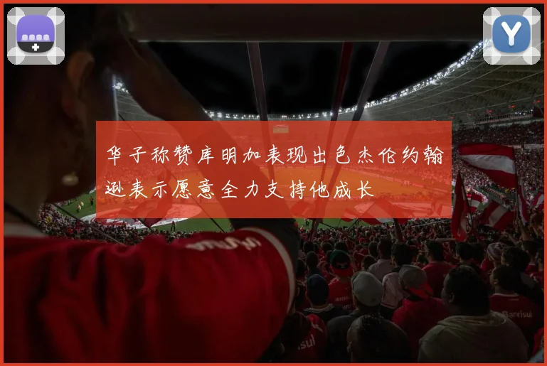 华子称赞库明加表现出色杰伦约翰逊表示愿意全力支持他成长