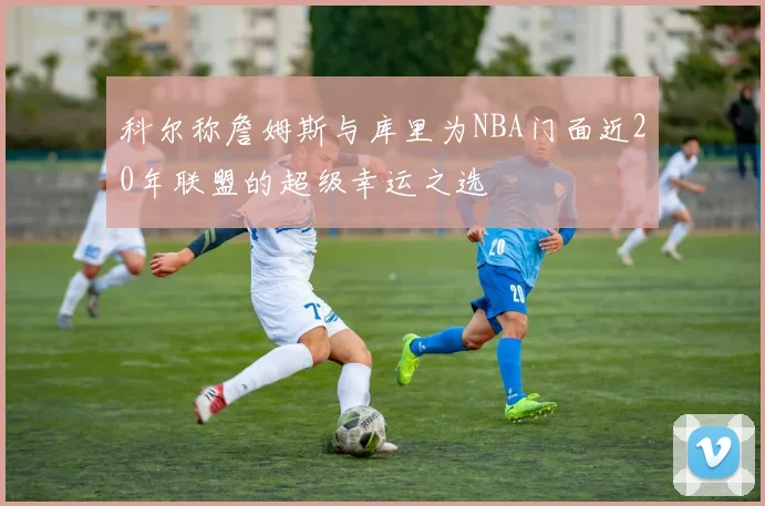 科尔称詹姆斯与库里为NBA门面近20年联盟的超级幸运之选