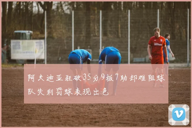 阿夫迪亚狂砍35分9板7助却难阻球队失利罚球表现出色