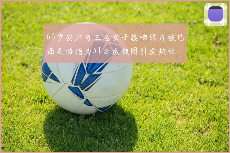 66岁安帅与三名女子接吻照片被巴西足协指为AI合成假图引发热议