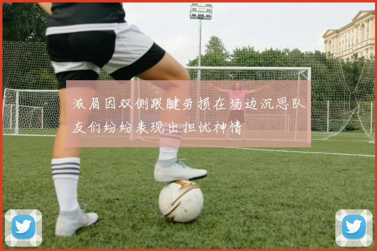 浓眉因双侧跟腱劳损在场边沉思队友们纷纷表现出担忧神情
