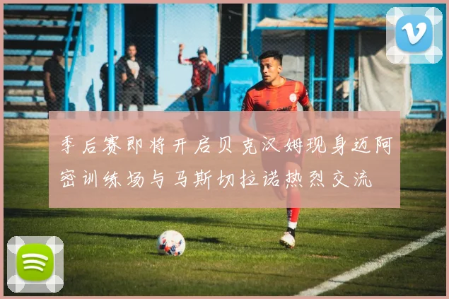 季后赛即将开启贝克汉姆现身迈阿密训练场与马斯切拉诺热烈交流