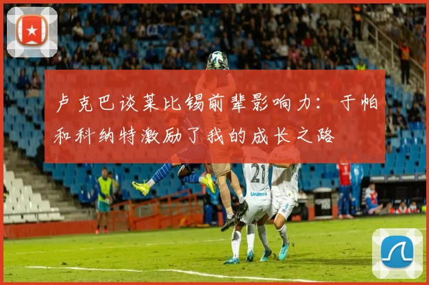 卢克巴谈莱比锡前辈影响力：于帕和科纳特激励了我的成长之路