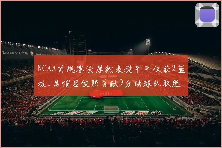 NCAA常规赛淡厚然表现平平仅获2篮板1盖帽吕俊熙贡献9分助球队取胜