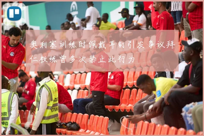 奥利塞训练时佩戴耳钉引发争议拜仁教练曾多次禁止此行为