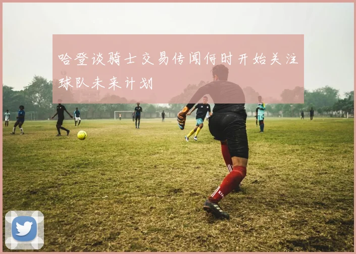 哈登谈骑士交易传闻何时开始关注球队未来计划