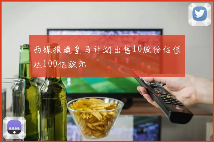 西媒报道皇马计划出售10股份估值达100亿欧元
