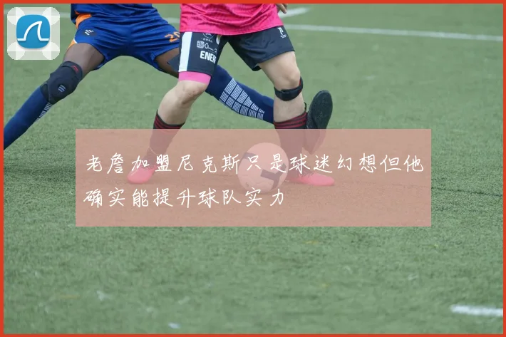 老詹加盟尼克斯只是球迷幻想但他确实能提升球队实力