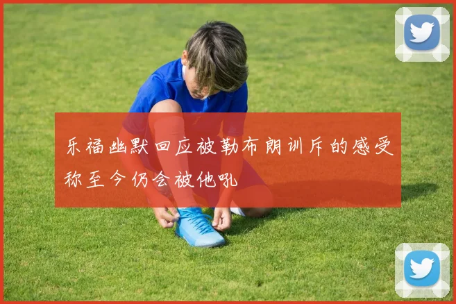 乐福幽默回应被勒布朗训斥的感受称至今仍会被他吼