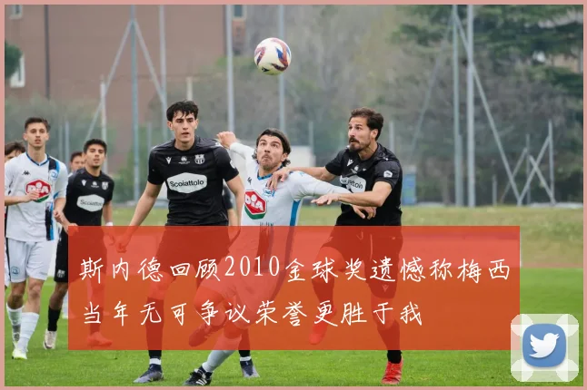 斯内德回顾2010金球奖遗憾称梅西当年无可争议荣誉更胜于我