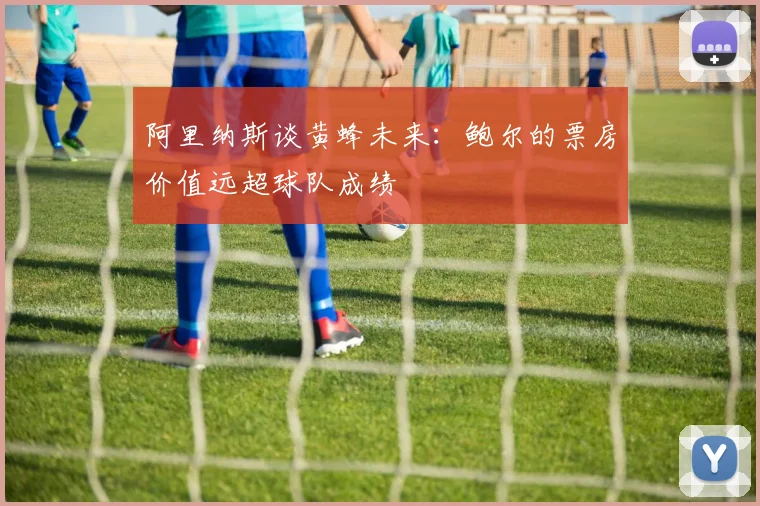 阿里纳斯谈黄蜂未来：鲍尔的票房价值远超球队成绩