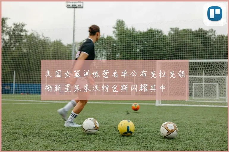 美国女篮训练营名单公布克拉克领衔新星朱朱沃特金斯闪耀其中
