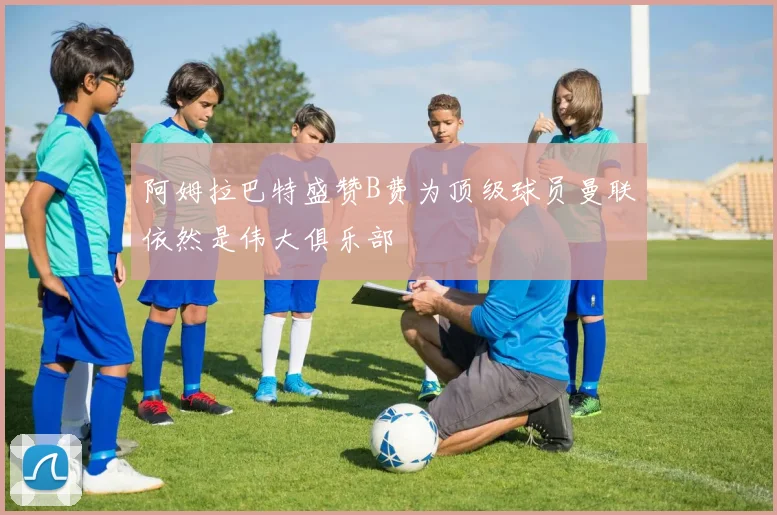 阿姆拉巴特盛赞B费为顶级球员曼联依然是伟大俱乐部