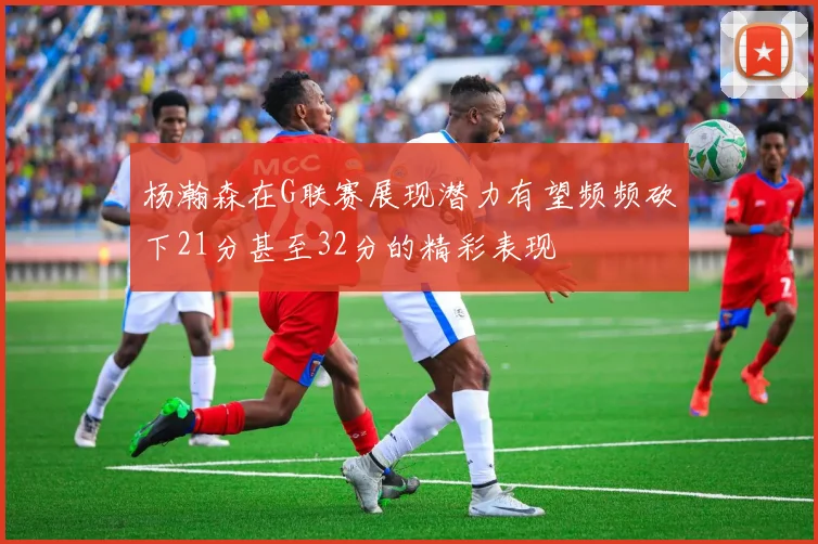 杨瀚森在G联赛展现潜力有望频频砍下21分甚至32分的精彩表现
