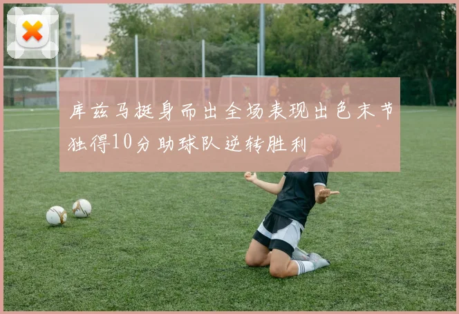 库兹马挺身而出全场表现出色末节独得10分助球队逆转胜利