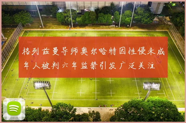 格列兹曼导师奥尔哈特因性侵未成年人被判六年监禁引发广泛关注