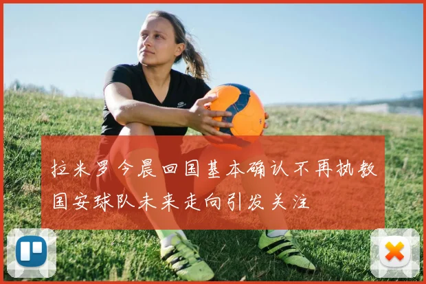 拉米罗今晨回国基本确认不再执教国安球队未来走向引发关注