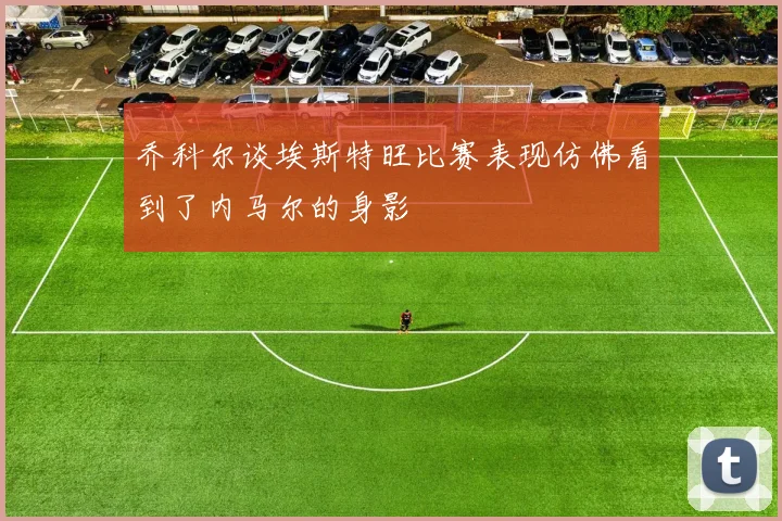 乔科尔谈埃斯特旺比赛表现仿佛看到了内马尔的身影