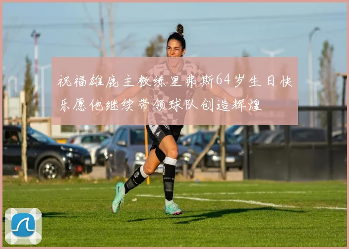 祝福雄鹿主教练里弗斯64岁生日快乐愿他继续带领球队创造辉煌