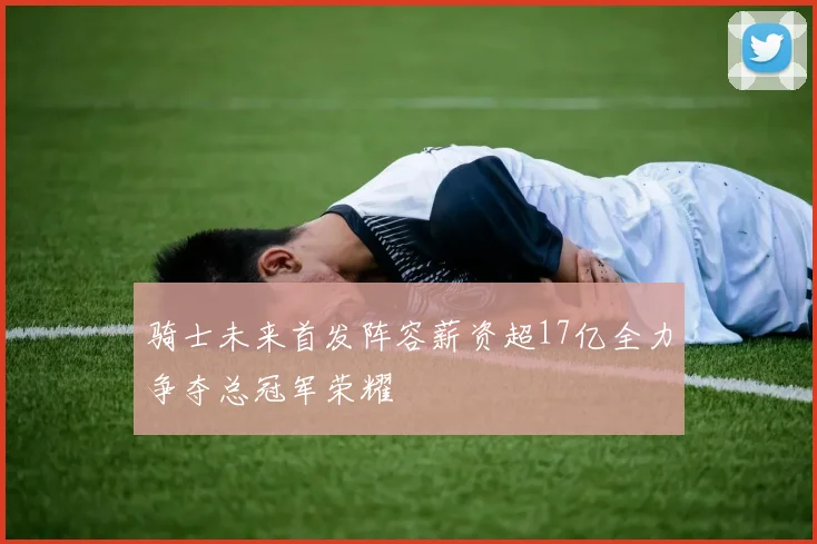 骑士未来首发阵容薪资超17亿全力争夺总冠军荣耀