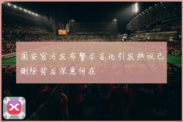 国安官方发布警示言论引发热议已删除背后深意何在