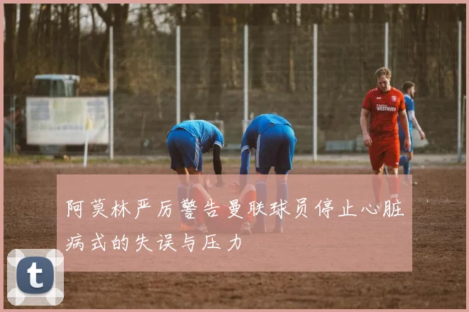 阿莫林严厉警告曼联球员停止心脏病式的失误与压力