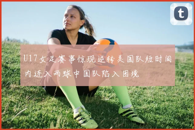 U17女足赛事惊现逆转美国队短时间内连入两球中国队陷入困境